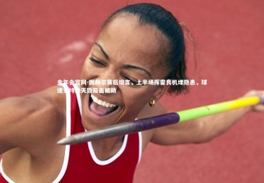 金年会官网-图赫尔赛后坦言，上半场挥霍良机埋隐患，球迷支持缺失致局面被动