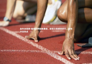 金年会官网-缅甸热刺险胜晋级，欧冠之路继续前行，缅甸今日热点