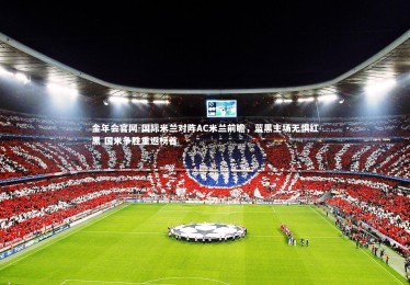金年会官网-国际米兰对阵AC米兰前瞻，蓝黑主场无惧红黑 国米争胜重返榜首