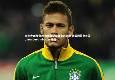 金年会官网-骑士资讯备受瞩目备战雄鹿 拥戴西蒙斯首发，marques johnson 雄鹿