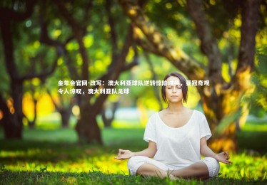 金年会官网-改写：澳大利亚球队逆转惊险过关，亚冠奇观令人惊叹，澳大利亚队足球