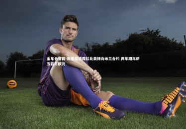 金年会官网-斯基拉透露拉比奥倾向米兰合约 两年期年薪五百万欧元